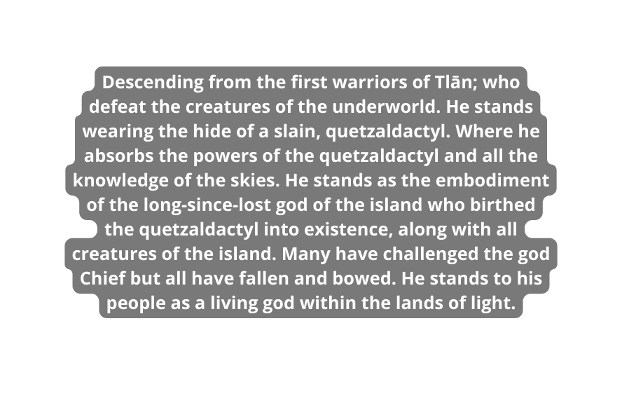 Descending from the first warriors of Tlān who defeat the creatures of the underworld He stands wearing the hide of a slain quetzaldactyl Where he absorbs the powers of the quetzaldactyl and all the knowledge of the skies He stands as the embodiment of the long since lost god of the island who birthed the quetzaldactyl into existence along with all creatures of the island Many have challenged the god Chief but all have fallen and bowed He stands to his people as a living god within the lands of light