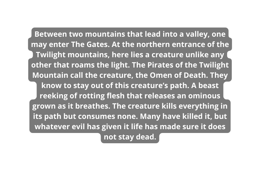 Between two mountains that lead into a valley one may enter The Gates At the northern entrance of the Twilight mountains here lies a creature unlike any other that roams the light The Pirates of the Twilight Mountain call the creature the Omen of Death They know to stay out of this creature s path A beast reeking of rotting flesh that releases an ominous grown as it breathes The creature kills everything in its path but consumes none Many have killed it but whatever evil has given it life has made sure it does not stay dead