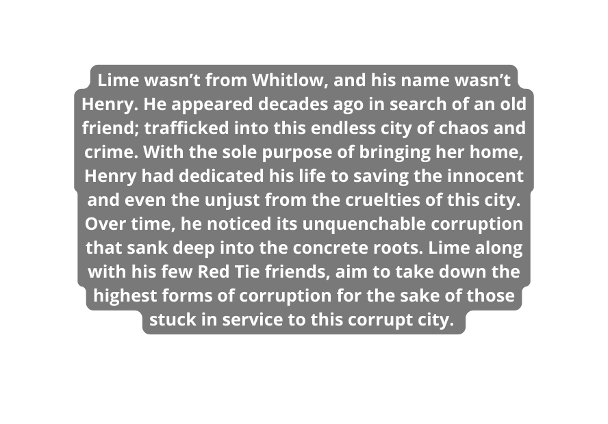 Lime wasn t from Whitlow and his name wasn t Henry He appeared decades ago in search of an old friend trafficked into this endless city of chaos and crime With the sole purpose of bringing her home Henry had dedicated his life to saving the innocent and even the unjust from the cruelties of this city Over time he noticed its unquenchable corruption that sank deep into the concrete roots Lime along with his few Red Tie friends aim to take down the highest forms of corruption for the sake of those stuck in service to this corrupt city