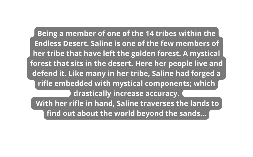 Being a member of one of the 14 tribes within the Endless Desert Saline is one of the few members of her tribe that have left the golden forest A mystical forest that sits in the desert Here her people live and defend it Like many in her tribe Saline had forged a rifle embedded with mystical components which drastically increase accuracy With her rifle in hand Saline traverses the lands to find out about the world beyond the sands