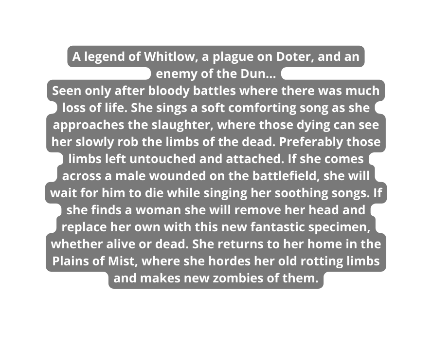 A legend of Whitlow a plague on Doter and an enemy of the Dun Seen only after bloody battles where there was much loss of life She sings a soft comforting song as she approaches the slaughter where those dying can see her slowly rob the limbs of the dead Preferably those limbs left untouched and attached If she comes across a male wounded on the battlefield she will wait for him to die while singing her soothing songs If she finds a woman she will remove her head and replace her own with this new fantastic specimen whether alive or dead She returns to her home in the Plains of Mist where she hordes her old rotting limbs and makes new zombies of them