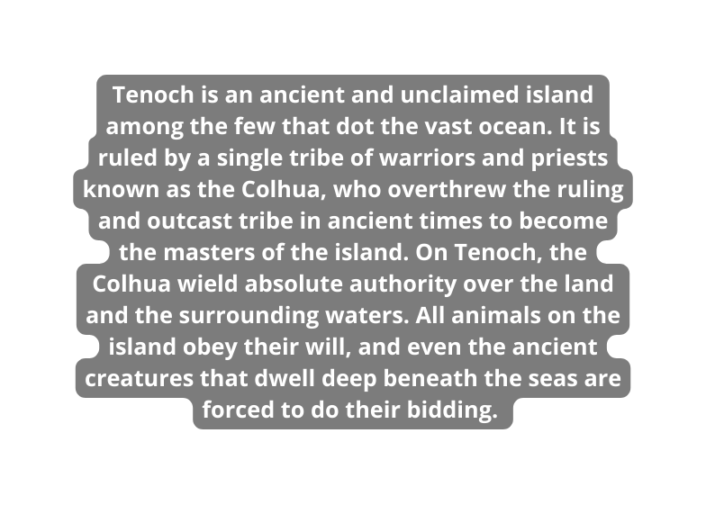 Tenoch is an ancient and unclaimed island among the few that dot the vast ocean It is ruled by a single tribe of warriors and priests known as the Colhua who overthrew the ruling and outcast tribe in ancient times to become the masters of the island On Tenoch the Colhua wield absolute authority over the land and the surrounding waters All animals on the island obey their will and even the ancient creatures that dwell deep beneath the seas are forced to do their bidding