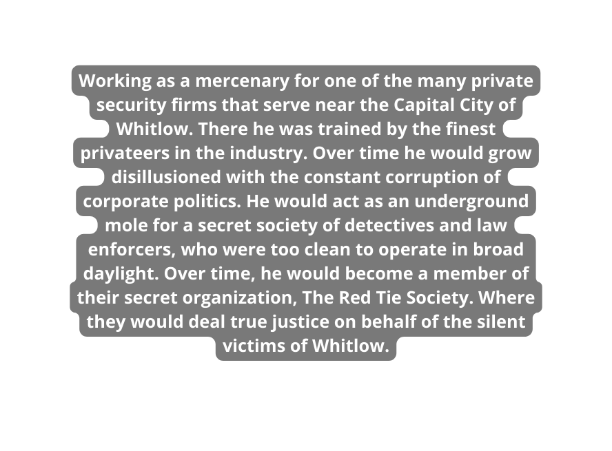 Working as a mercenary for one of the many private security firms that serve near the Capital City of Whitlow There he was trained by the finest privateers in the industry Over time he would grow disillusioned with the constant corruption of corporate politics He would act as an underground mole for a secret society of detectives and law enforcers who were too clean to operate in broad daylight Over time he would become a member of their secret organization The Red Tie Society Where they would deal true justice on behalf of the silent victims of Whitlow