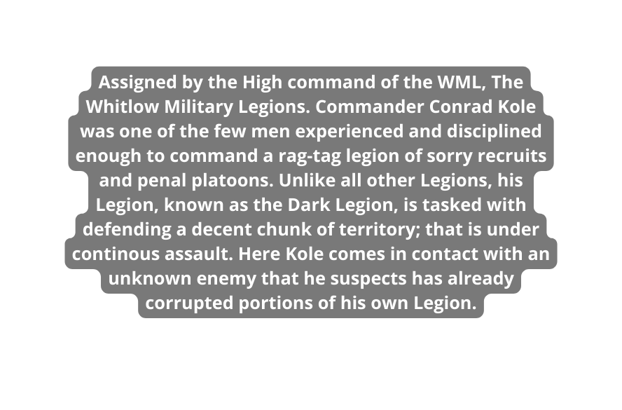 Assigned by the High command of the WML The Whitlow Military Legions Commander Conrad Kole was one of the few men experienced and disciplined enough to command a rag tag legion of sorry recruits and penal platoons Unlike all other Legions his Legion known as the Dark Legion is tasked with defending a decent chunk of territory that is under continous assault Here Kole comes in contact with an unknown enemy that he suspects has already corrupted portions of his own Legion