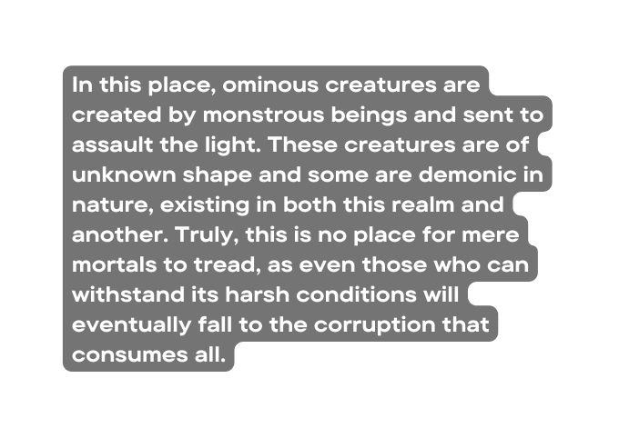 In this place ominous creatures are created by monstrous beings and sent to assault the light These creatures are of unknown shape and some are demonic in nature existing in both this realm and another Truly this is no place for mere mortals to tread as even those who can withstand its harsh conditions will eventually fall to the corruption that consumes all