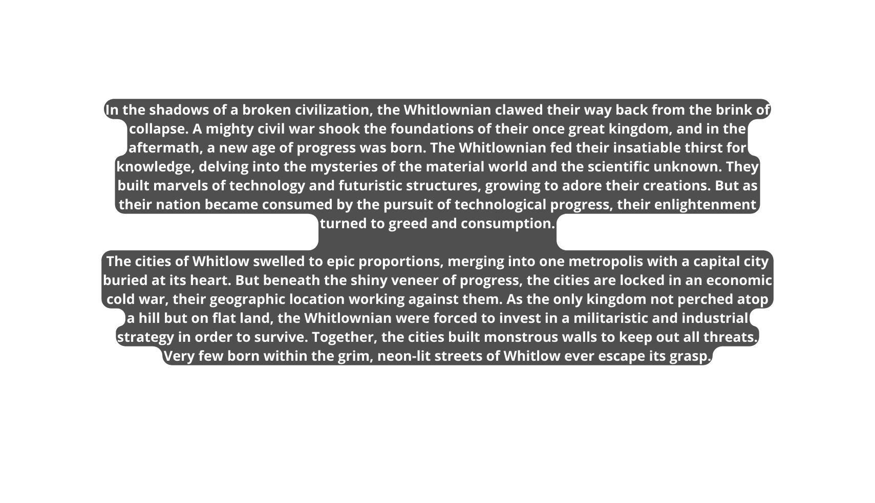 In the shadows of a broken civilization the Whitlownian clawed their way back from the brink of collapse A mighty civil war shook the foundations of their once great kingdom and in the aftermath a new age of progress was born The Whitlownian fed their insatiable thirst for knowledge delving into the mysteries of the material world and the scientific unknown They built marvels of technology and futuristic structures growing to adore their creations But as their nation became consumed by the pursuit of technological progress their enlightenment turned to greed and consumption The cities of Whitlow swelled to epic proportions merging into one metropolis with a capital city buried at its heart But beneath the shiny veneer of progress the cities are locked in an economic cold war their geographic location working against them As the only kingdom not perched atop a hill but on flat land the Whitlownian were forced to invest in a militaristic and industrial strategy in order to survive Together the cities built monstrous walls to keep out all threats Very few born within the grim neon lit streets of Whitlow ever escape its grasp
