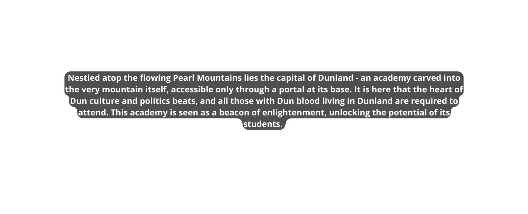 Nestled atop the flowing Pearl Mountains lies the capital of Dunland an academy carved into the very mountain itself accessible only through a portal at its base It is here that the heart of Dun culture and politics beats and all those with Dun blood living in Dunland are required to attend This academy is seen as a beacon of enlightenment unlocking the potential of its students