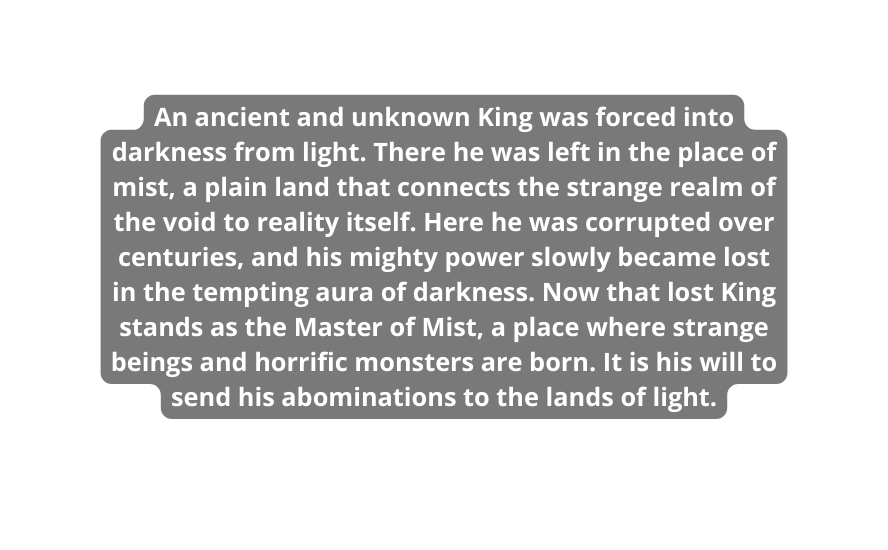 An ancient and unknown King was forced into darkness from light There he was left in the place of mist a plain land that connects the strange realm of the void to reality itself Here he was corrupted over centuries and his mighty power slowly became lost in the tempting aura of darkness Now that lost King stands as the Master of Mist a place where strange beings and horrific monsters are born It is his will to send his abominations to the lands of light