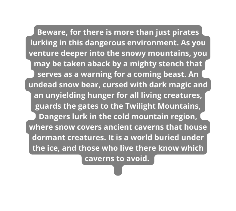 Beware for there is more than just pirates lurking in this dangerous environment As you venture deeper into the snowy mountains you may be taken aback by a mighty stench that serves as a warning for a coming beast An undead snow bear cursed with dark magic and an unyielding hunger for all living creatures guards the gates to the Twilight Mountains Dangers lurk in the cold mountain region where snow covers ancient caverns that house dormant creatures It is a world buried under the ice and those who live there know which caverns to avoid