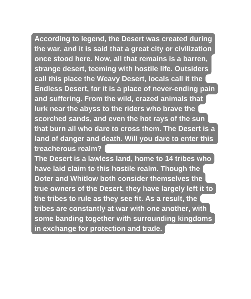 According to legend the Desert was created during the war and it is said that a great city or civilization once stood here Now all that remains is a barren strange desert teeming with hostile life Outsiders call this place the Weavy Desert locals call it the Endless Desert for it is a place of never ending pain and suffering From the wild crazed animals that lurk near the abyss to the riders who brave the scorched sands and even the hot rays of the sun that burn all who dare to cross them The Desert is a land of danger and death Will you dare to enter this treacherous realm The Desert is a lawless land home to 14 tribes who have laid claim to this hostile realm Though the Doter and Whitlow both consider themselves the true owners of the Desert they have largely left it to the tribes to rule as they see fit As a result the tribes are constantly at war with one another with some banding together with surrounding kingdoms in exchange for protection and trade