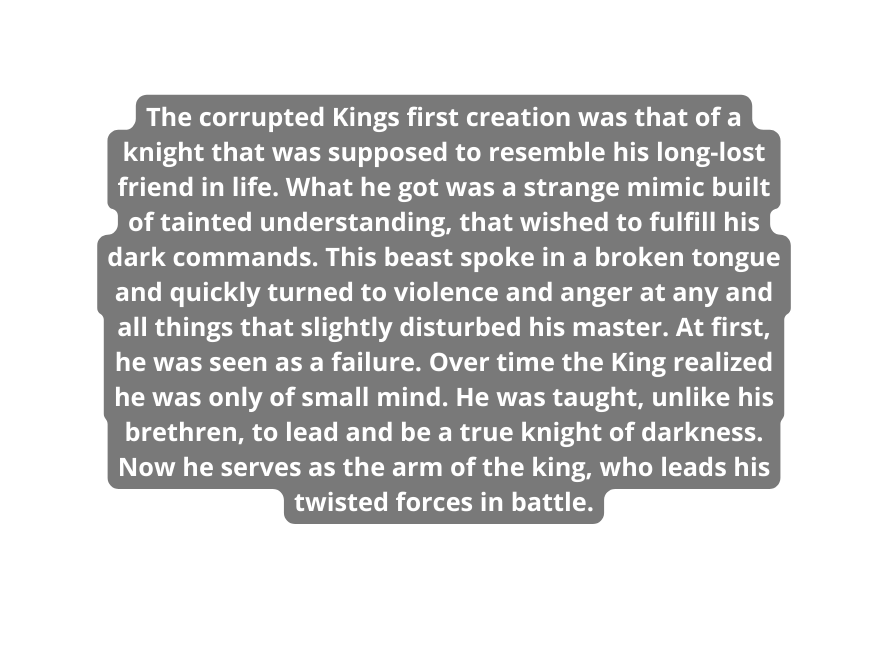 The corrupted Kings first creation was that of a knight that was supposed to resemble his long lost friend in life What he got was a strange mimic built of tainted understanding that wished to fulfill his dark commands This beast spoke in a broken tongue and quickly turned to violence and anger at any and all things that slightly disturbed his master At first he was seen as a failure Over time the King realized he was only of small mind He was taught unlike his brethren to lead and be a true knight of darkness Now he serves as the arm of the king who leads his twisted forces in battle