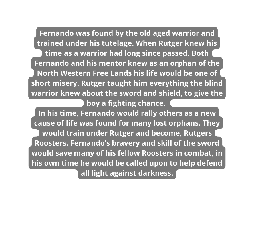 Fernando was found by the old aged warrior and trained under his tutelage When Rutger knew his time as a warrior had long since passed Both Fernando and his mentor knew as an orphan of the North Western Free Lands his life would be one of short misery Rutger taught him everything the blind warrior knew about the sword and shield to give the boy a fighting chance In his time Fernando would rally others as a new cause of life was found for many lost orphans They would train under Rutger and become Rutgers Roosters Fernando s bravery and skill of the sword would save many of his fellow Roosters in combat in his own time he would be called upon to help defend all light against darkness