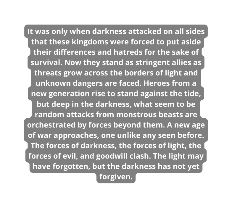 It was only when darkness attacked on all sides that these kingdoms were forced to put aside their differences and hatreds for the sake of survival Now they stand as stringent allies as threats grow across the borders of light and unknown dangers are faced Heroes from a new generation rise to stand against the tide but deep in the darkness what seem to be random attacks from monstrous beasts are orchestrated by forces beyond them A new age of war approaches one unlike any seen before The forces of darkness the forces of light the forces of evil and goodwill clash The light may have forgotten but the darkness has not yet forgiven