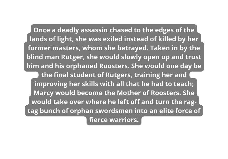 Once a deadly assassin chased to the edges of the lands of light she was exiled instead of killed by her former masters whom she betrayed Taken in by the blind man Rutger she would slowly open up and trust him and his orphaned Roosters She would one day be the final student of Rutgers training her and improving her skills with all that he had to teach Marcy would become the Mother of Roosters She would take over where he left off and turn the rag tag bunch of orphan swordsmen into an elite force of fierce warriors