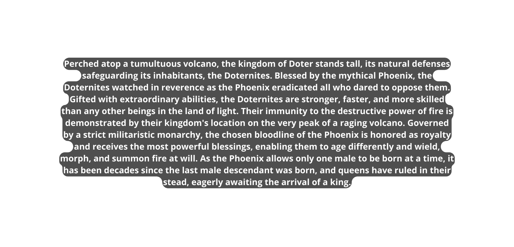 Perched atop a tumultuous volcano the kingdom of Doter stands tall its natural defenses safeguarding its inhabitants the Doternites Blessed by the mythical Phoenix the Doternites watched in reverence as the Phoenix eradicated all who dared to oppose them Gifted with extraordinary abilities the Doternites are stronger faster and more skilled than any other beings in the land of light Their immunity to the destructive power of fire is demonstrated by their kingdom s location on the very peak of a raging volcano Governed by a strict militaristic monarchy the chosen bloodline of the Phoenix is honored as royalty and receives the most powerful blessings enabling them to age differently and wield morph and summon fire at will As the Phoenix allows only one male to be born at a time it has been decades since the last male descendant was born and queens have ruled in their stead eagerly awaiting the arrival of a king