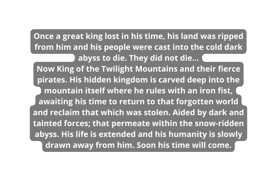 Once a great king lost in his time his land was ripped from him and his people were cast into the cold dark abyss to die They did not die Now King of the Twilight Mountains and their fierce pirates His hidden kingdom is carved deep into the mountain itself where he rules with an iron fist awaiting his time to return to that forgotten world and reclaim that which was stolen Aided by dark and tainted forces that permeate within the snow ridden abyss His life is extended and his humanity is slowly drawn away from him Soon his time will come