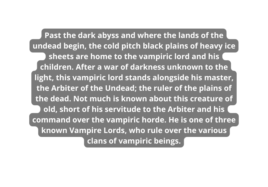 Past the dark abyss and where the lands of the undead begin the cold pitch black plains of heavy ice sheets are home to the vampiric lord and his children After a war of darkness unknown to the light this vampiric lord stands alongside his master the Arbiter of the Undead the ruler of the plains of the dead Not much is known about this creature of old short of his servitude to the Arbiter and his command over the vampiric horde He is one of three known Vampire Lords who rule over the various clans of vampiric beings