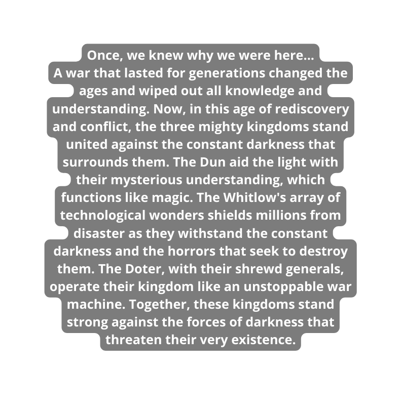 Once we knew why we were here A war that lasted for generations changed the ages and wiped out all knowledge and understanding Now in this age of rediscovery and conflict the three mighty kingdoms stand united against the constant darkness that surrounds them The Dun aid the light with their mysterious understanding which functions like magic The Whitlow s array of technological wonders shields millions from disaster as they withstand the constant darkness and the horrors that seek to destroy them The Doter with their shrewd generals operate their kingdom like an unstoppable war machine Together these kingdoms stand strong against the forces of darkness that threaten their very existence