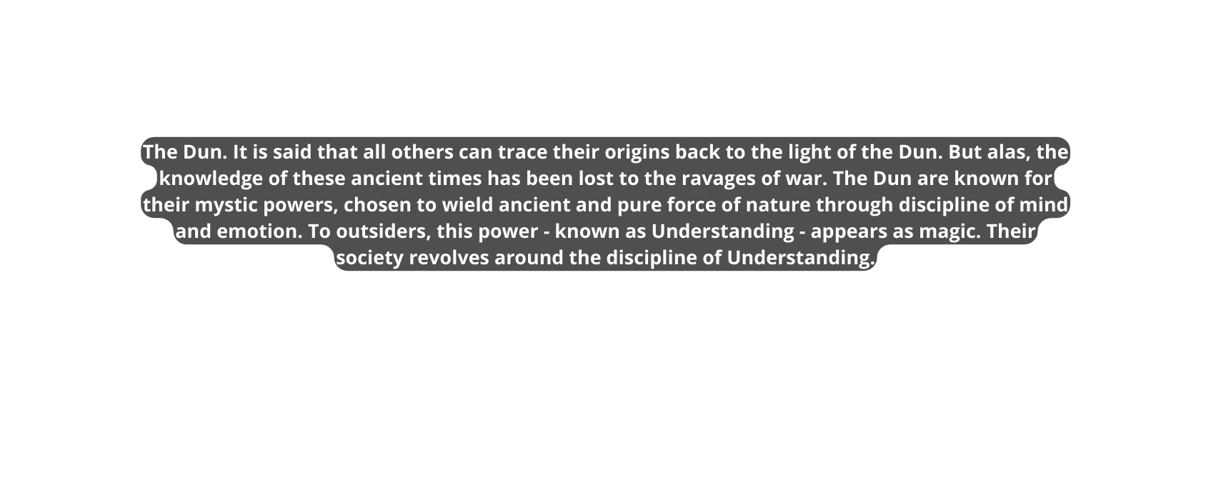 The Dun It is said that all others can trace their origins back to the light of the Dun But alas the knowledge of these ancient times has been lost to the ravages of war The Dun are known for their mystic powers chosen to wield ancient and pure force of nature through discipline of mind and emotion To outsiders this power known as Understanding appears as magic Their society revolves around the discipline of Understanding