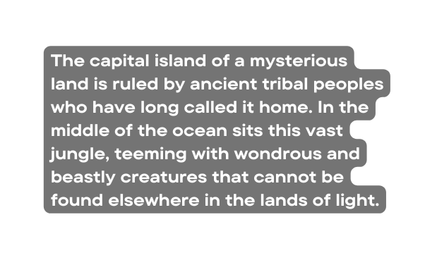 The capital island of a mysterious land is ruled by ancient tribal peoples who have long called it home In the middle of the ocean sits this vast jungle teeming with wondrous and beastly creatures that cannot be found elsewhere in the lands of light