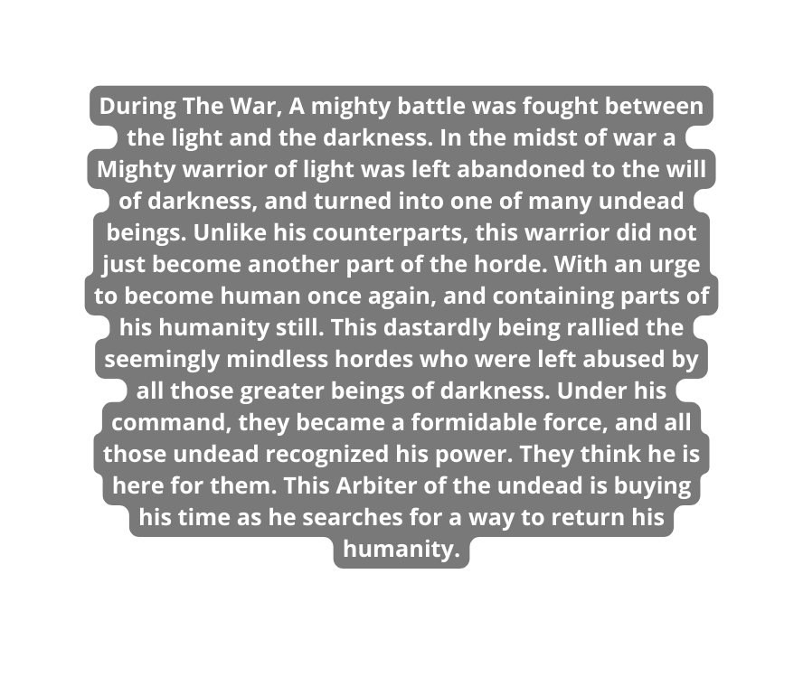 During The War A mighty battle was fought between the light and the darkness In the midst of war a Mighty warrior of light was left abandoned to the will of darkness and turned into one of many undead beings Unlike his counterparts this warrior did not just become another part of the horde With an urge to become human once again and containing parts of his humanity still This dastardly being rallied the seemingly mindless hordes who were left abused by all those greater beings of darkness Under his command they became a formidable force and all those undead recognized his power They think he is here for them This Arbiter of the undead is buying his time as he searches for a way to return his humanity