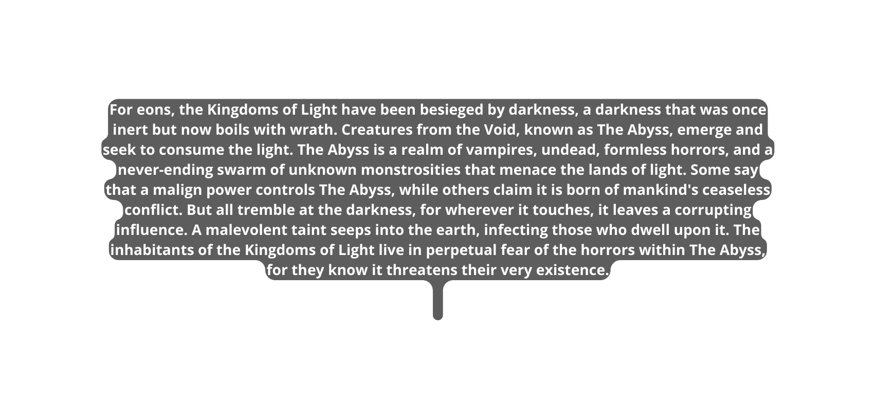 For eons the Kingdoms of Light have been besieged by darkness a darkness that was once inert but now boils with wrath Creatures from the Void known as The Abyss emerge and seek to consume the light The Abyss is a realm of vampires undead formless horrors and a never ending swarm of unknown monstrosities that menace the lands of light Some say that a malign power controls The Abyss while others claim it is born of mankind s ceaseless conflict But all tremble at the darkness for wherever it touches it leaves a corrupting influence A malevolent taint seeps into the earth infecting those who dwell upon it The inhabitants of the Kingdoms of Light live in perpetual fear of the horrors within The Abyss for they know it threatens their very existence