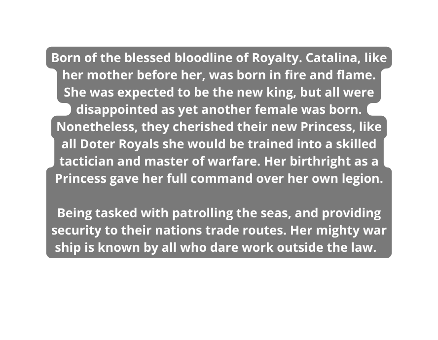 Born of the blessed bloodline of Royalty Catalina like her mother before her was born in fire and flame She was expected to be the new king but all were disappointed as yet another female was born Nonetheless they cherished their new Princess like all Doter Royals she would be trained into a skilled tactician and master of warfare Her birthright as a Princess gave her full command over her own legion Being tasked with patrolling the seas and providing security to their nations trade routes Her mighty war ship is known by all who dare work outside the law