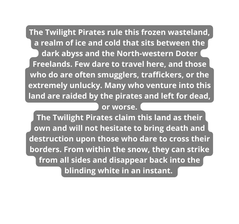 The Twilight Pirates rule this frozen wasteland a realm of ice and cold that sits between the dark abyss and the North western Doter Freelands Few dare to travel here and those who do are often smugglers traffickers or the extremely unlucky Many who venture into this land are raided by the pirates and left for dead or worse The Twilight Pirates claim this land as their own and will not hesitate to bring death and destruction upon those who dare to cross their borders From within the snow they can strike from all sides and disappear back into the blinding white in an instant