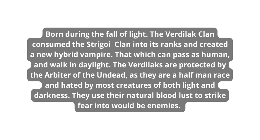 Born during the fall of light The Verdilak Clan consumed the Strigoi Clan into its ranks and created a new hybrid vampire That which can pass as human and walk in daylight The Verdilaks are protected by the Arbiter of the Undead as they are a half man race and hated by most creatures of both light and darkness They use their natural blood lust to strike fear into would be enemies