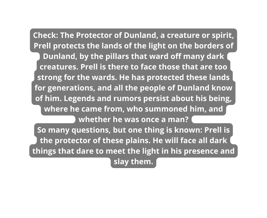 Check The Protector of Dunland a creature or spirit Prell protects the lands of the light on the borders of Dunland by the pillars that ward off many dark creatures Prell is there to face those that are too strong for the wards He has protected these lands for generations and all the people of Dunland know of him Legends and rumors persist about his being where he came from who summoned him and whether he was once a man So many questions but one thing is known Prell is the protector of these plains He will face all dark things that dare to meet the light in his presence and slay them