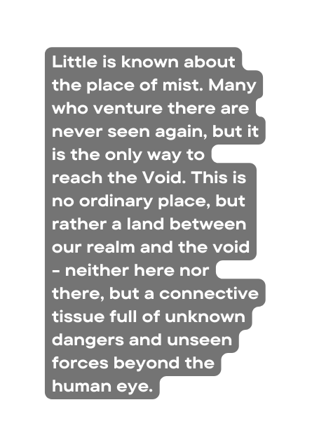 Little is known about the place of mist Many who venture there are never seen again but it is the only way to reach the Void This is no ordinary place but rather a land between our realm and the void neither here nor there but a connective tissue full of unknown dangers and unseen forces beyond the human eye