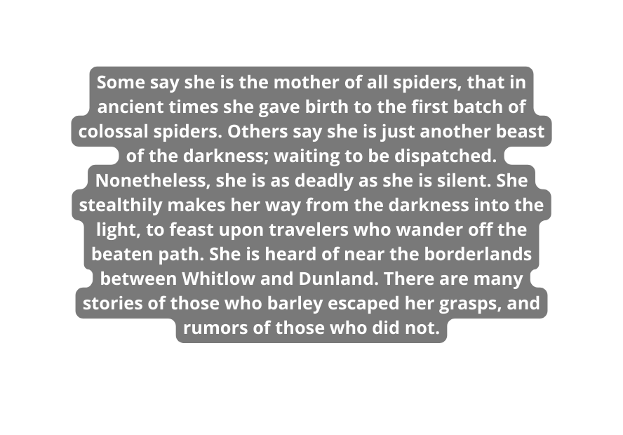 Some say she is the mother of all spiders that in ancient times she gave birth to the first batch of colossal spiders Others say she is just another beast of the darkness waiting to be dispatched Nonetheless she is as deadly as she is silent She stealthily makes her way from the darkness into the light to feast upon travelers who wander off the beaten path She is heard of near the borderlands between Whitlow and Dunland There are many stories of those who barley escaped her grasps and rumors of those who did not