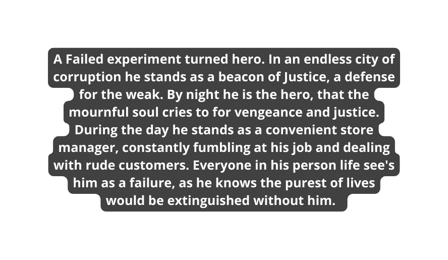 A Failed experiment turned hero In an endless city of corruption he stands as a beacon of Justice a defense for the weak By night he is the hero that the mournful soul cries to for vengeance and justice During the day he stands as a convenient store manager constantly fumbling at his job and dealing with rude customers Everyone in his person life see s him as a failure as he knows the purest of lives would be extinguished without him