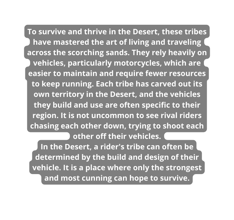 To survive and thrive in the Desert these tribes have mastered the art of living and traveling across the scorching sands They rely heavily on vehicles particularly motorcycles which are easier to maintain and require fewer resources to keep running Each tribe has carved out its own territory in the Desert and the vehicles they build and use are often specific to their region It is not uncommon to see rival riders chasing each other down trying to shoot each other off their vehicles In the Desert a rider s tribe can often be determined by the build and design of their vehicle It is a place where only the strongest and most cunning can hope to survive