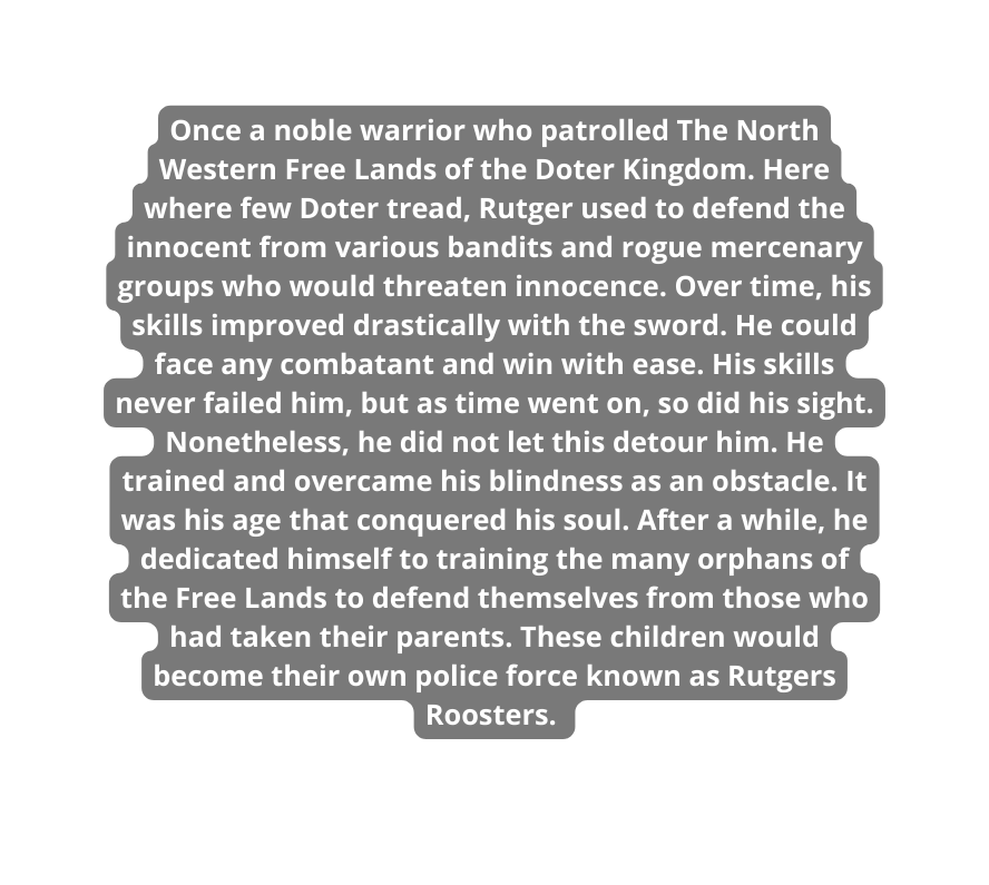 Once a noble warrior who patrolled The North Western Free Lands of the Doter Kingdom Here where few Doter tread Rutger used to defend the innocent from various bandits and rogue mercenary groups who would threaten innocence Over time his skills improved drastically with the sword He could face any combatant and win with ease His skills never failed him but as time went on so did his sight Nonetheless he did not let this detour him He trained and overcame his blindness as an obstacle It was his age that conquered his soul After a while he dedicated himself to training the many orphans of the Free Lands to defend themselves from those who had taken their parents These children would become their own police force known as Rutgers Roosters