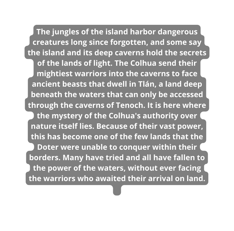 The jungles of the island harbor dangerous creatures long since forgotten and some say the island and its deep caverns hold the secrets of the lands of light The Colhua send their mightiest warriors into the caverns to face ancient beasts that dwell in Tlán a land deep beneath the waters that can only be accessed through the caverns of Tenoch It is here where the mystery of the Colhua s authority over nature itself lies Because of their vast power this has become one of the few lands that the Doter were unable to conquer within their borders Many have tried and all have fallen to the power of the waters without ever facing the warriors who awaited their arrival on land