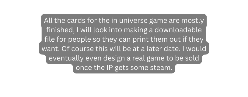 All the cards for the in universe game are mostly finished I will look into making a downloadable file for people so they can print them out if they want Of course this will be at a later date I would eventually even design a real game to be sold once the IP gets some steam