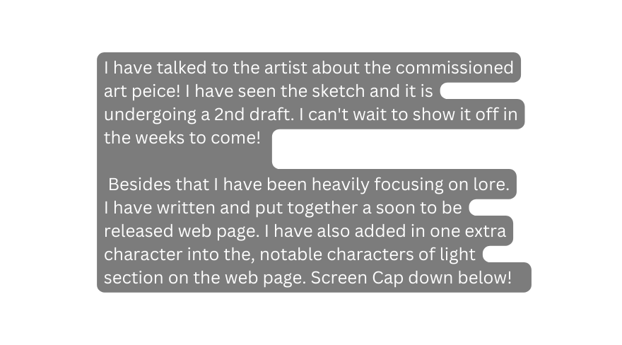 I have talked to the artist about the commissioned art peice I have seen the sketch and it is undergoing a 2nd draft I can t wait to show it off in the weeks to come Besides that I have been heavily focusing on lore I have written and put together a soon to be released web page I have also added in one extra character into the notable characters of light section on the web page Screen Cap down below