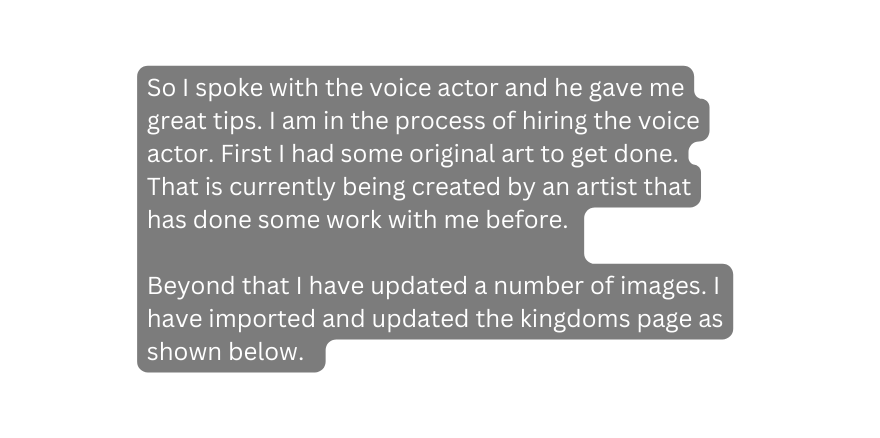 So I spoke with the voice actor and he gave me great tips I am in the process of hiring the voice actor First I had some original art to get done That is currently being created by an artist that has done some work with me before Beyond that I have updated a number of images I have imported and updated the kingdoms page as shown below