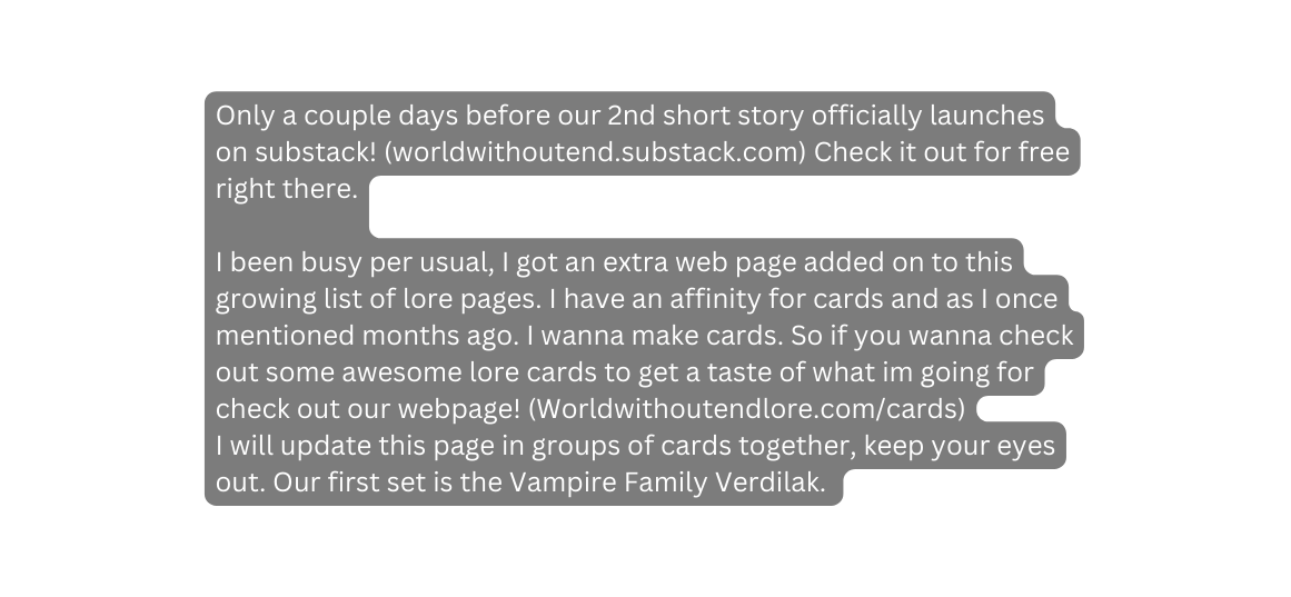 Only a couple days before our 2nd short story officially launches on substack worldwithoutend substack com Check it out for free right there I been busy per usual I got an extra web page added on to this growing list of lore pages I have an affinity for cards and as I once mentioned months ago I wanna make cards So if you wanna check out some awesome lore cards to get a taste of what im going for check out our webpage Worldwithoutendlore com cards I will update this page in groups of cards together keep your eyes out Our first set is the Vampire Family Verdilak