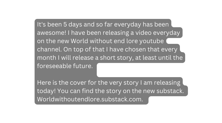 It s been 5 days and so far everyday has been awesome I have been releasing a video everyday on the new World without end lore youtube channel On top of that I have chosen that every month I will release a short story at least until the foreseeable future Here is the cover for the very story I am releasing today You can find the story on the new substack Worldwithoutendlore substack com