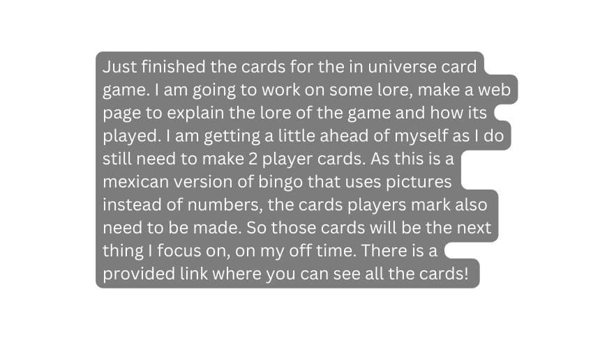 Just finished the cards for the in universe card game I am going to work on some lore make a web page to explain the lore of the game and how its played I am getting a little ahead of myself as I do still need to make 2 player cards As this is a mexican version of bingo that uses pictures instead of numbers the cards players mark also need to be made So those cards will be the next thing I focus on on my off time There is a provided link where you can see all the cards