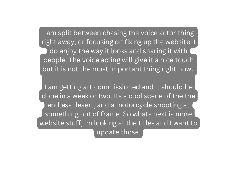 I am split between chasing the voice actor thing right away or focusing on fixing up the website I do enjoy the way it looks and sharing it with people The voice acting will give it a nice touch but it is not the most important thing right now I am getting art commissioned and it should be done in a week or two Its a cool scene of the the endless desert and a motorcycle shooting at something out of frame So whats next is more website stuff im looking at the titles and I want to update those