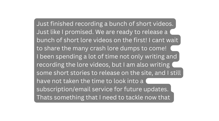 Just finished recording a bunch of short videos Just like I promised We are ready to release a bunch of short lore videos on the first I cant wait to share the many crash lore dumps to come I been spending a lot of time not only writing and recording the lore videos but I am also writing some short stories to release on the site and I still have not taken the time to look into a subscription email service for future updates Thats something that I need to tackle now that