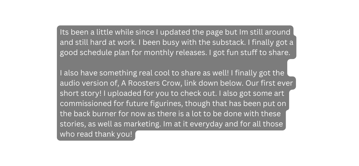 Its been a little while since I updated the page but Im still around and still hard at work I been busy with the substack I finally got a good schedule plan for monthly releases I got fun stuff to share I also have something real cool to share as well I finally got the audio version of A Roosters Crow link down below Our first ever short story I uploaded for you to check out I also got some art commissioned for future figurines though that has been put on the back burner for now as there is a lot to be done with these stories as well as marketing Im at it everyday and for all those who read thank you