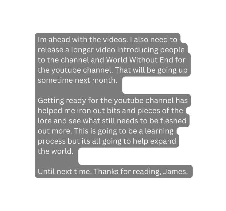 Im ahead with the videos I also need to release a longer video introducing people to the channel and World Without End for the youtube channel That will be going up sometime next month Getting ready for the youtube channel has helped me iron out bits and pieces of the lore and see what still needs to be fleshed out more This is going to be a learning process but its all going to help expand the world Until next time Thanks for reading James