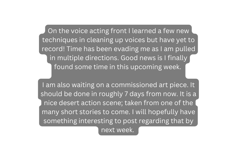 On the voice acting front I learned a few new techniques in cleaning up voices but have yet to record Time has been evading me as I am pulled in multiple directions Good news is I finally found some time in this upcoming week I am also waiting on a commissioned art piece It should be done in roughly 7 days from now It is a nice desert action scene taken from one of the many short stories to come I will hopefully have something interesting to post regarding that by next week