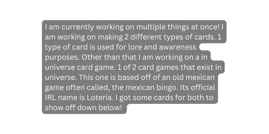 I am currently working on multiple things at once I am working on making 2 different types of cards 1 type of card is used for lore and awareness purposes Other than that I am working on a in universe card game 1 of 2 card games that exist in universe This one is based off of an old mexican game often called the mexican bingo Its official IRL name is Loteria I got some cards for both to show off down below