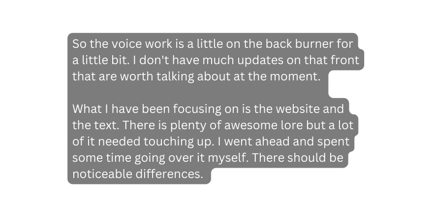 So the voice work is a little on the back burner for a little bit I don t have much updates on that front that are worth talking about at the moment What I have been focusing on is the website and the text There is plenty of awesome lore but a lot of it needed touching up I went ahead and spent some time going over it myself There should be noticeable differences