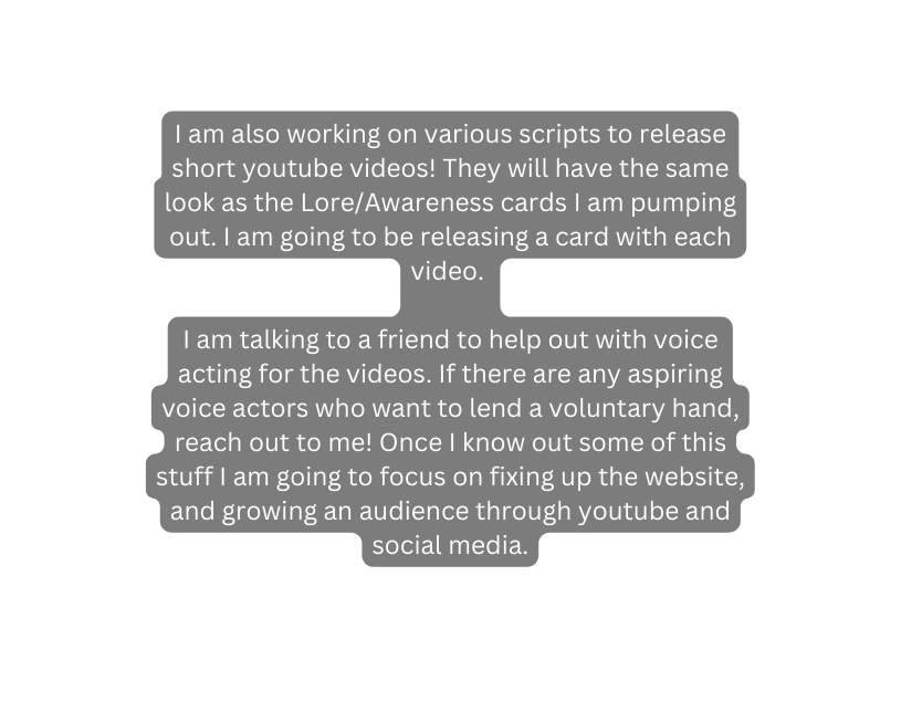 I am also working on various scripts to release short youtube videos They will have the same look as the Lore Awareness cards I am pumping out I am going to be releasing a card with each video I am talking to a friend to help out with voice acting for the videos If there are any aspiring voice actors who want to lend a voluntary hand reach out to me Once I know out some of this stuff I am going to focus on fixing up the website and growing an audience through youtube and social media